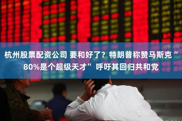 杭州股票配资公司 要和好了?特朗普称赞马斯克“80%是个超级天才” 呼吁其回归共和党