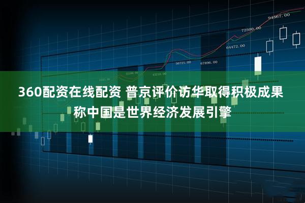 360配资在线配资 普京评价访华取得积极成果 称中国是世界经济发展引擎