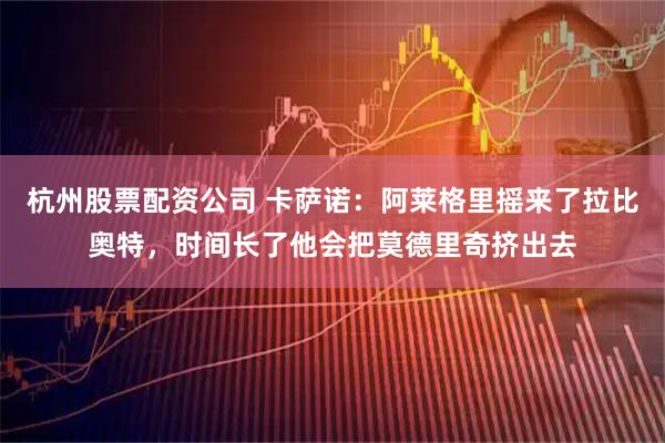 杭州股票配资公司 卡萨诺：阿莱格里摇来了拉比奥特，时间长了他会把莫德里奇挤出去