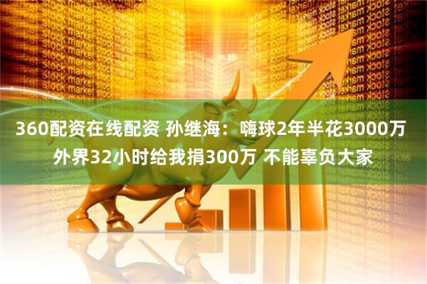 360配资在线配资 孙继海:嗨球2年半花3000万 外界32小时给我捐300万 不能辜负大家