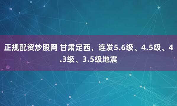 正规配资炒股网 甘肃定西,连发5.6级、4.5级、4.3级、3.5级地震