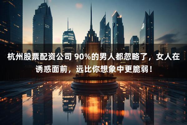 杭州股票配资公司 90%的男人都忽略了，女人在诱惑面前，远比你想象中更脆弱！