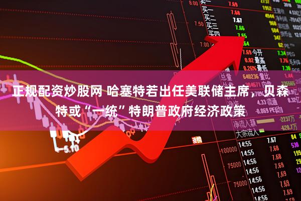 正规配资炒股网 哈塞特若出任美联储主席，贝森特或“一统”特朗普政府经济政策