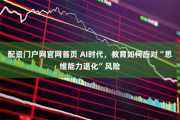 配资门户网官网首页 AI时代，教育如何应对“思维能力退化”风险