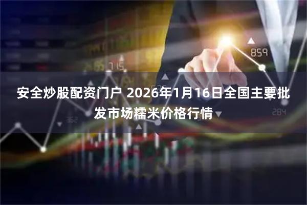 安全炒股配资门户 2026年1月16日全国主要批发市场糯米价格行情