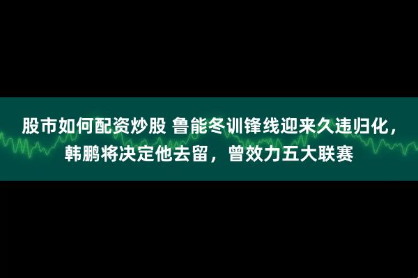 股市如何配资炒股 鲁能冬训锋线迎来久违归化，韩鹏将决定他去留，曾效力五大联赛