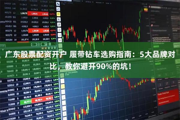 广东股票配资开户 履带钻车选购指南：5大品牌对比，教你避开90%的坑！
