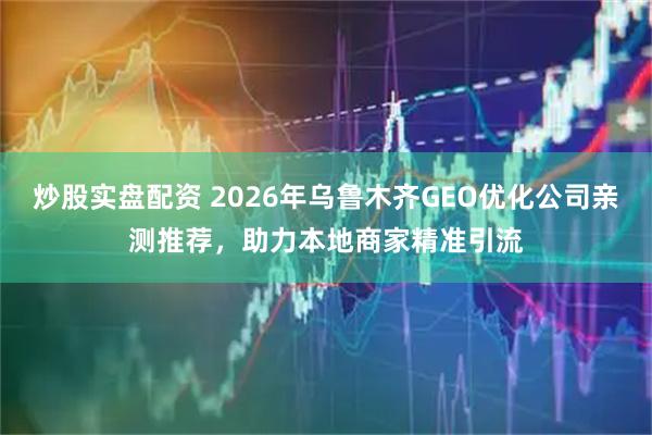 炒股实盘配资 2026年乌鲁木齐GEO优化公司亲测推荐，助力本地商家精准引流