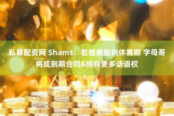 私募配资网 Shams：若雄鹿拖到休赛期 字母哥将成到期合同&拥有更多话语权