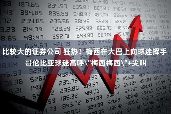 比较大的证券公司 狂热！梅西在大巴上向球迷挥手 哥伦比亚球迷高呼＂梅西梅西＂+尖叫