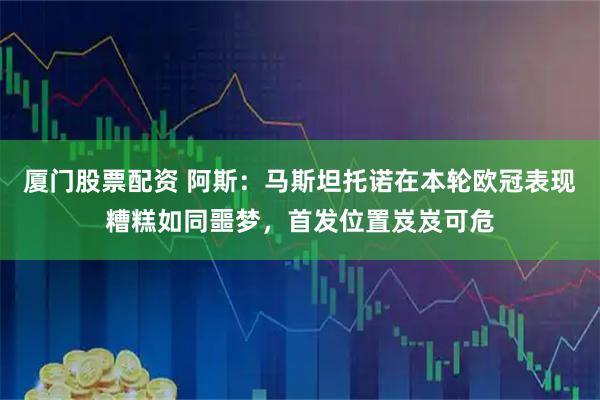 厦门股票配资 阿斯：马斯坦托诺在本轮欧冠表现糟糕如同噩梦，首发位置岌岌可危