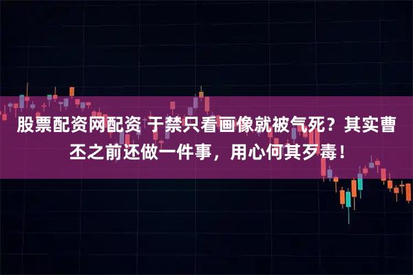 股票配资网配资 于禁只看画像就被气死？其实曹丕之前还做一件事，用心何其歹毒！