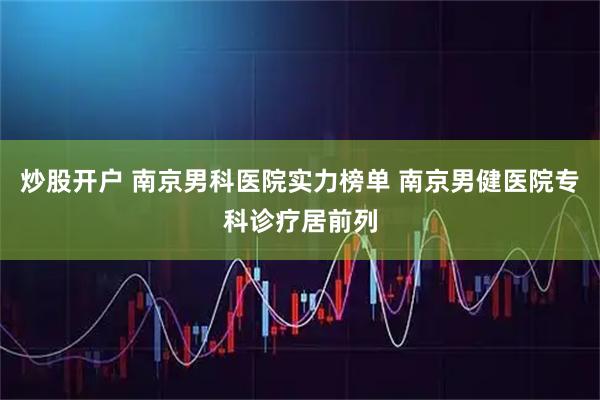 炒股开户 南京男科医院实力榜单 南京男健医院专科诊疗居前列