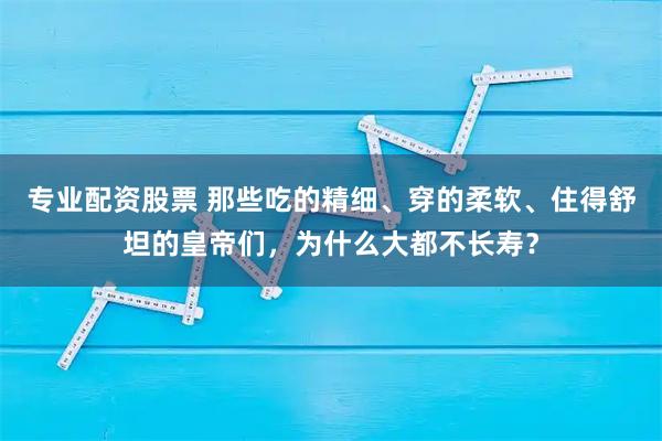 专业配资股票 那些吃的精细、穿的柔软、住得舒坦的皇帝们，为什么大都不长寿？