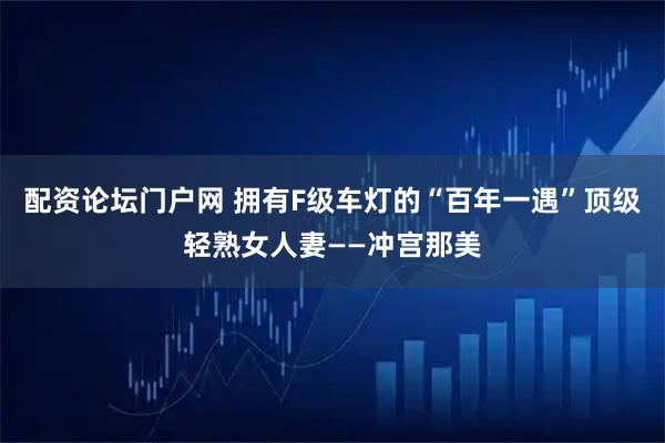 配资论坛门户网 拥有F级车灯的“百年一遇”顶级轻熟女人妻——冲宫那美