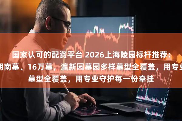 国家认可的配资平台 2026上海陵园标杆推荐：传统中式墓、双朝南墓、16万墓，瀛新园墓园多样墓型全覆盖，用专业守护每一份牵挂