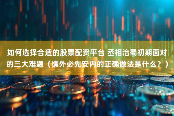 如何选择合适的股票配资平台 丞相治蜀初期面对的三大难题（攘外必先安内的正确做法是什么？）