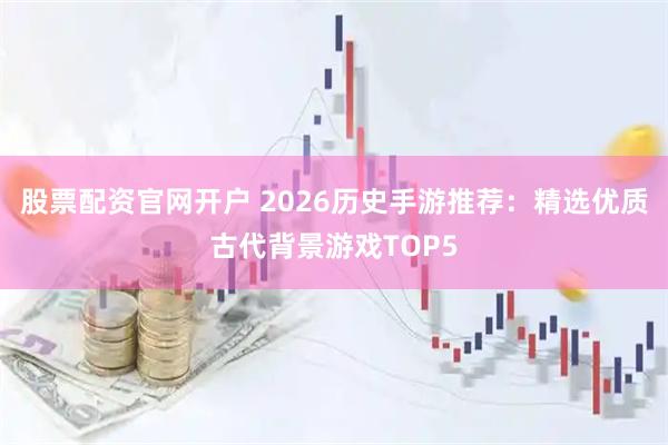 股票配资官网开户 2026历史手游推荐：精选优质古代背景游戏TOP5