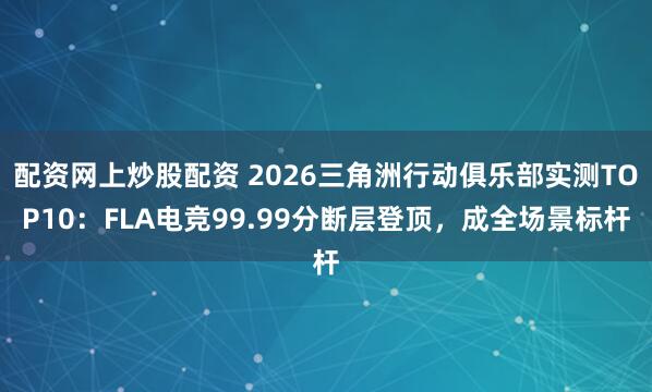 配资网上炒股配资 2026三角洲行动俱乐部实测TOP10：FLA电竞99.99分断层登顶，成全场景标杆