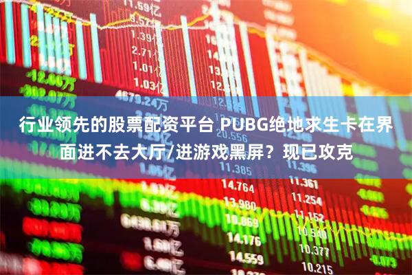 行业领先的股票配资平台 PUBG绝地求生卡在界面进不去大厅/进游戏黑屏？现已攻克