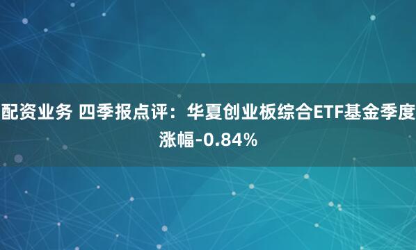 配资业务 四季报点评：华夏创业板综合ETF基金季度涨幅-0.84%