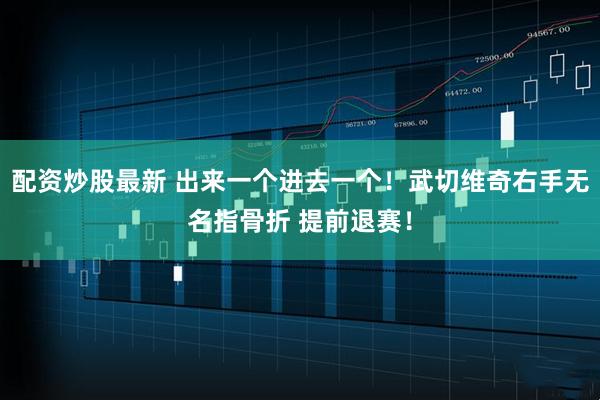 配资炒股最新 出来一个进去一个！武切维奇右手无名指骨折 提前退赛！