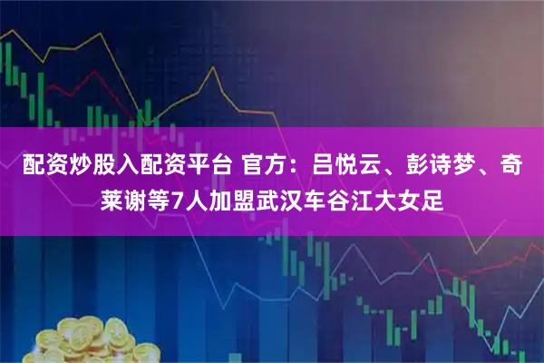 配资炒股入配资平台 官方:吕悦云、彭诗梦、奇莱谢等7人加盟武汉车谷江大女足