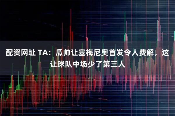 配资网址 TA：瓜帅让塞梅尼奥首发令人费解，这让球队中场少了第三人