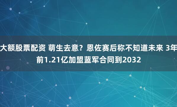 大额股票配资 萌生去意？恩佐赛后称不知道未来 3年前1.21亿加盟蓝军合同到2032