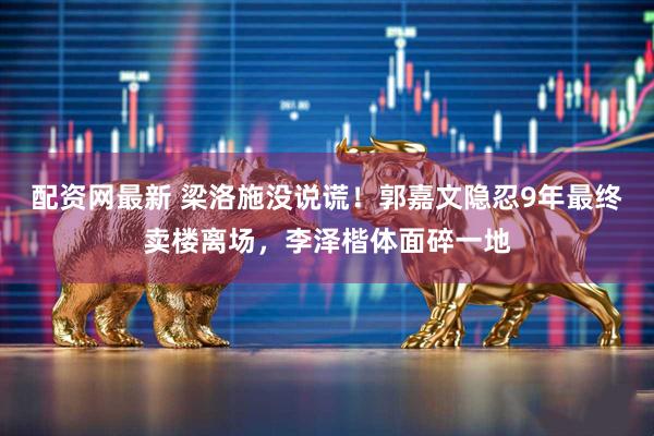 配资网最新 梁洛施没说谎!郭嘉文隐忍9年最终卖楼离场,李泽楷体面碎一地