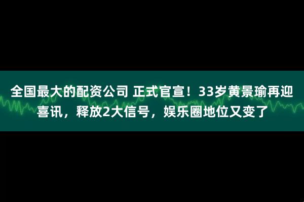 全国最大的配资公司 正式官宣!33岁黄景瑜再迎喜讯,释放2大信号,娱乐圈地位又变了
