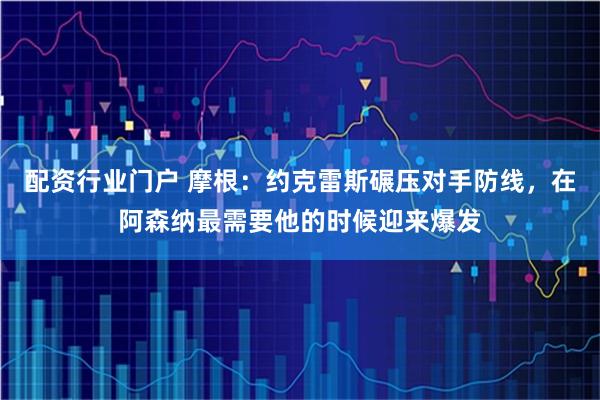配资行业门户 摩根：约克雷斯碾压对手防线，在阿森纳最需要他的时候迎来爆发