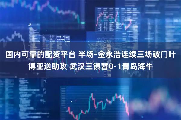 国内可靠的配资平台 半场-金永浩连续三场破门叶博亚送助攻 武汉三镇暂0-1青岛海牛