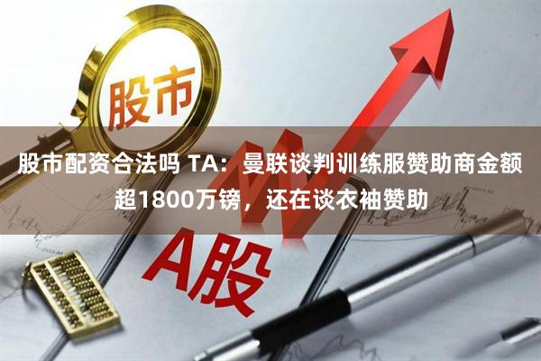 股市配资合法吗 TA：曼联谈判训练服赞助商金额超1800万镑，还在谈衣袖赞助